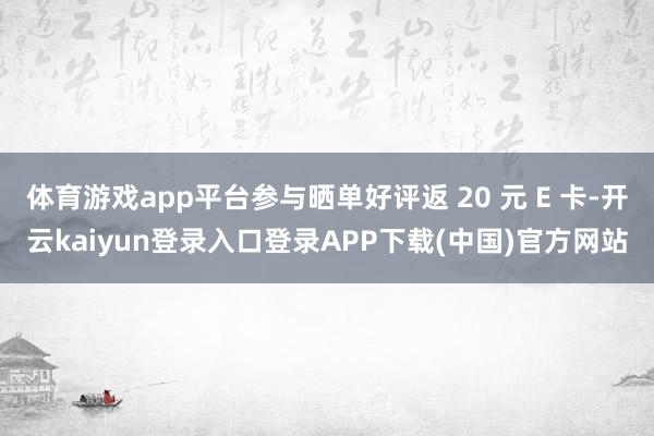 体育游戏app平台参与晒单好评返 20 元 E 卡-开云kaiyun登录入口登录APP下载(中国)官方网站