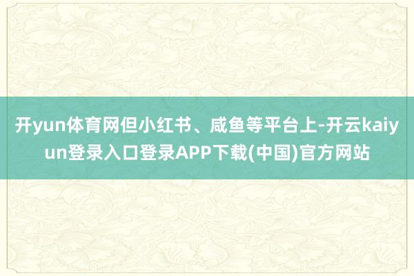 开yun体育网但小红书、咸鱼等平台上-开云kaiyun登录入口登录APP下载(中国)官方网站