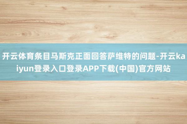 开云体育条目马斯克正面回答萨维特的问题-开云kaiyun登录入口登录APP下载(中国)官方网站