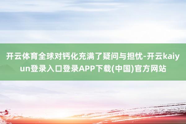 开云体育全球对钙化充满了疑问与担忧-开云kaiyun登录入口登录APP下载(中国)官方网站