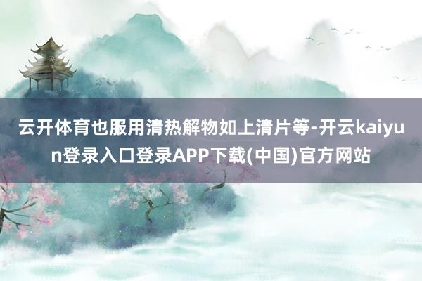 云开体育也服用清热解物如上清片等-开云kaiyun登录入口登录APP下载(中国)官方网站