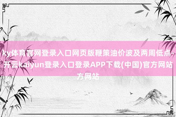 ky体育官网登录入口网页版鞭策油价波及两周低点-开云kaiyun登录入口登录APP下载(中国)官方网站