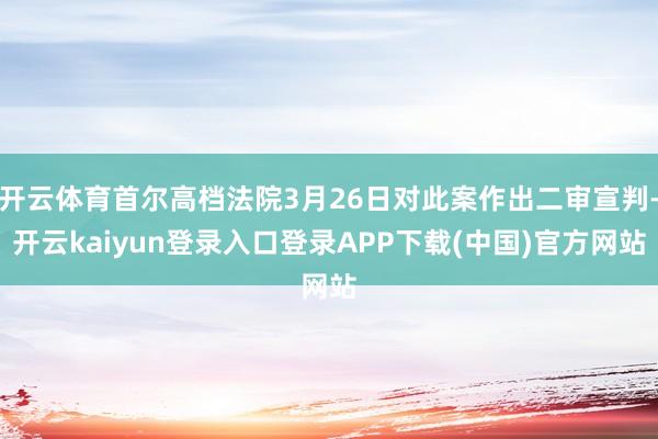 开云体育首尔高档法院3月26日对此案作出二审宣判-开云kaiyun登录入口登录APP下载(中国)官方网站