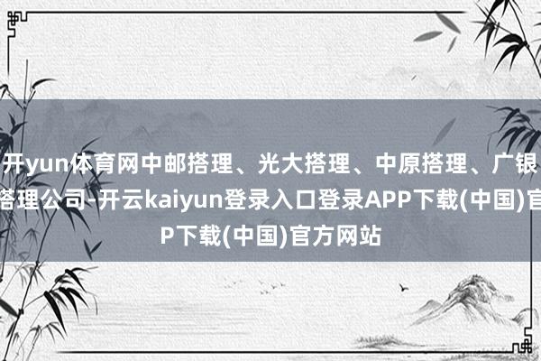 开yun体育网中邮搭理、光大搭理、中原搭理、广银搭理等搭理公司-开云kaiyun登录入口登录APP下载(中国)官方网站