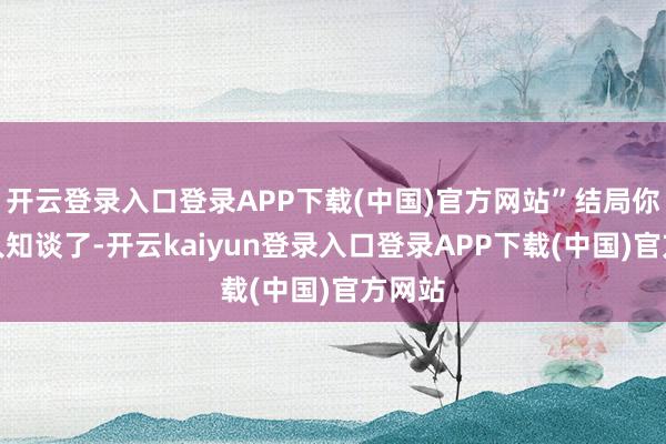 开云登录入口登录APP下载(中国)官方网站”结局你们王人知谈了-开云kaiyun登录入口登录APP下载(中国)官方网站