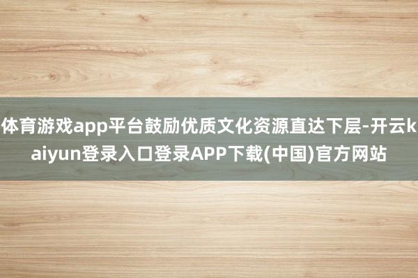 体育游戏app平台鼓励优质文化资源直达下层-开云kaiyun登录入口登录APP下载(中国)官方网站