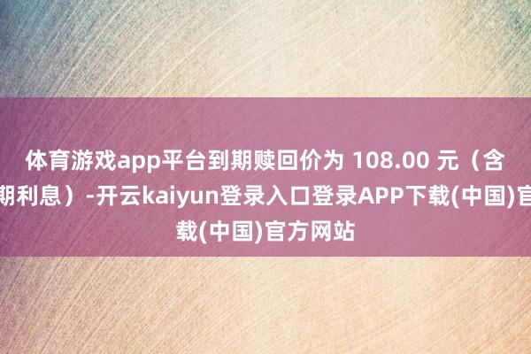 体育游戏app平台到期赎回价为 108.00 元（含临了一期利息）-开云kaiyun登录入口登录APP下载(中国)官方网站