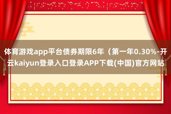 体育游戏app平台债券期限6年（第一年0.30%-开云kaiyun登录入口登录APP下载(中国)官方网站