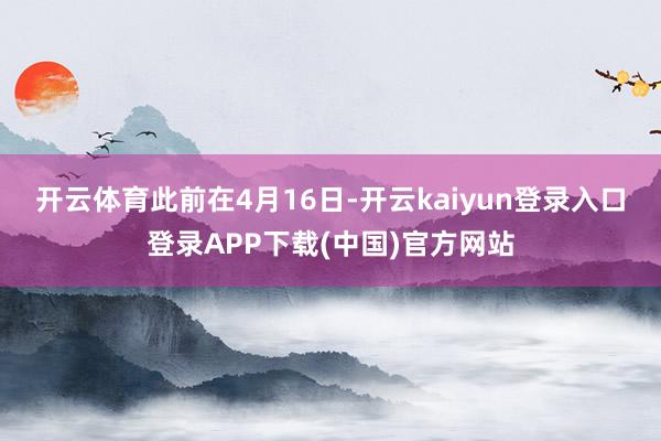 开云体育　　此前在4月16日-开云kaiyun登录入口登录APP下载(中国)官方网站