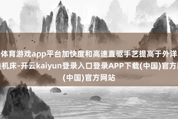 体育游戏app平台加快度和高速直驱手艺提高于外洋同类机床-开云kaiyun登录入口登录APP下载(中国)官方网站