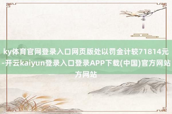 ky体育官网登录入口网页版处以罚金计较71814元-开云kaiyun登录入口登录APP下载(中国)官方网站