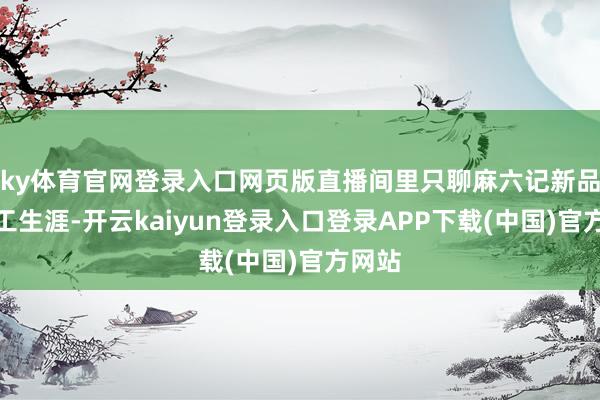 ky体育官网登录入口网页版直播间里只聊麻六记新品、职工生涯-开云kaiyun登录入口登录APP下载(中国)官方网站