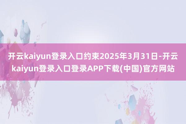开云kaiyun登录入口约束2025年3月31日-开云kaiyun登录入口登录APP下载(中国)官方网站