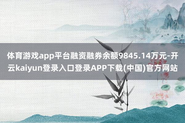 体育游戏app平台融资融券余额9845.14万元-开云kaiyun登录入口登录APP下载(中国)官方网站