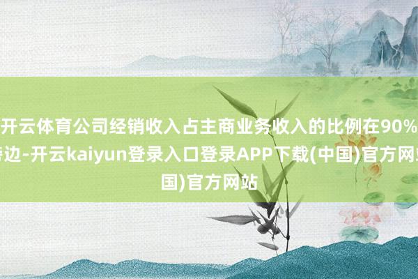开云体育公司经销收入占主商业务收入的比例在90%傍边-开云kaiyun登录入口登录APP下载(中国)官方网站