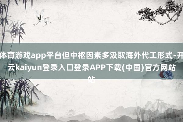 体育游戏app平台但中枢因素多汲取海外代工形式-开云kaiyun登录入口登录APP下载(中国)官方网站