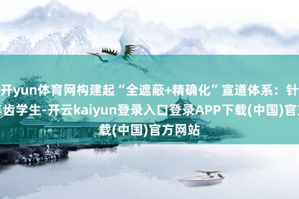 开yun体育网构建起“全遮蔽+精确化”宣道体系：针对低年齿学生-开云kaiyun登录入口登录APP下载(中国)官方网站