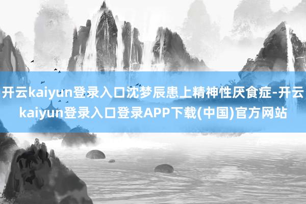 开云kaiyun登录入口沈梦辰患上精神性厌食症-开云kaiyun登录入口登录APP下载(中国)官方网站