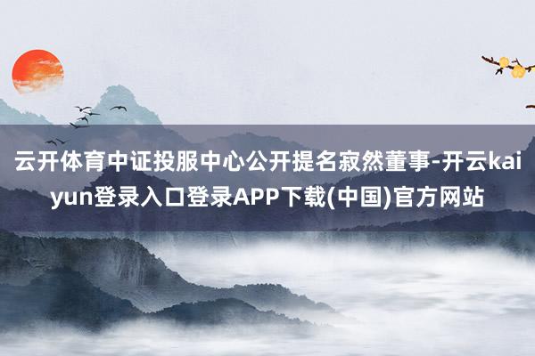 云开体育中证投服中心公开提名寂然董事-开云kaiyun登录入口登录APP下载(中国)官方网站