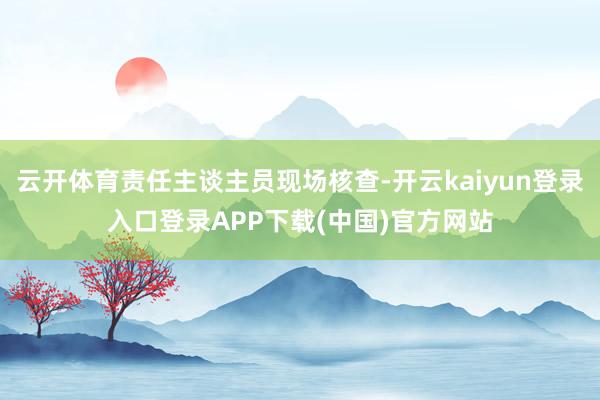 云开体育责任主谈主员现场核查-开云kaiyun登录入口登录APP下载(中国)官方网站