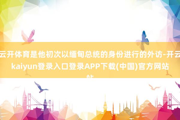 云开体育是他初次以缅甸总统的身份进行的外访-开云kaiyun登录入口登录APP下载(中国)官方网站