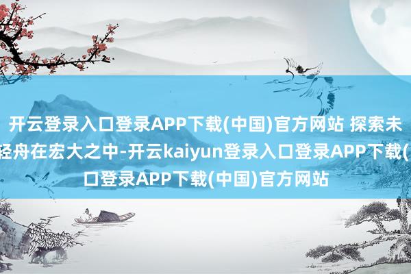 开云登录入口登录APP下载(中国)官方网站 探索未知的渴慕引颈轻舟在宏大之中-开云kaiyun登录入口登录APP下载(中国)官方网站