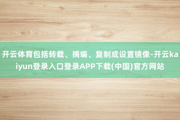 开云体育包括转载、摘编、复制或设置镜像-开云kaiyun登录入口登录APP下载(中国)官方网站