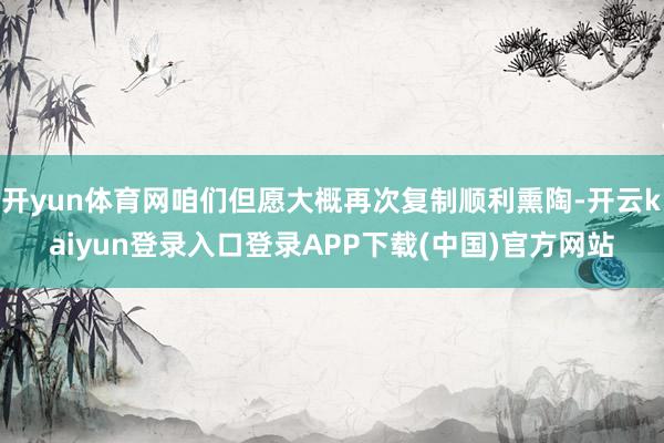 开yun体育网咱们但愿大概再次复制顺利熏陶-开云kaiyun登录入口登录APP下载(中国)官方网站