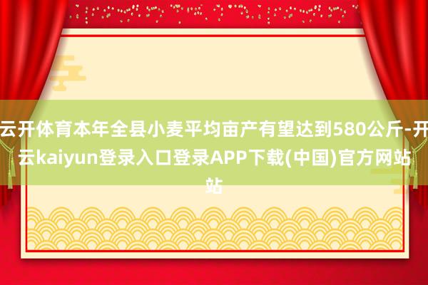 云开体育本年全县小麦平均亩产有望达到580公斤-开云kaiyun登录入口登录APP下载(中国)官方网站