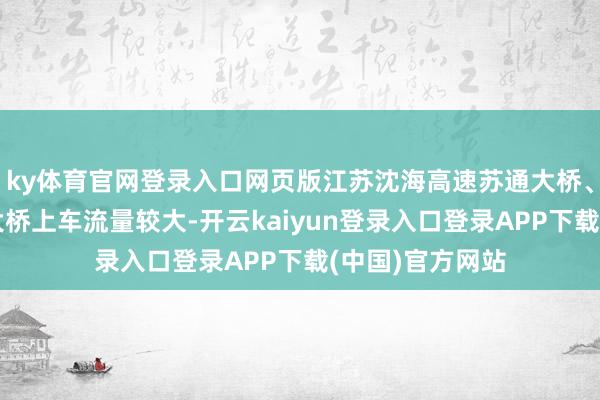ky体育官网登录入口网页版江苏沈海高速苏通大桥、京沪高速江阴大桥上车流量较大-开云kaiyun登录入口登录APP下载(中国)官方网站