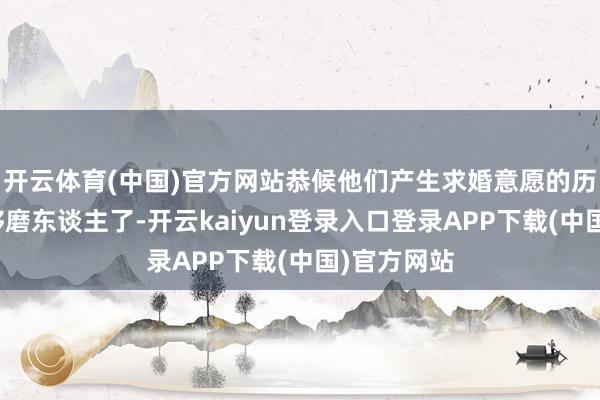 开云体育(中国)官方网站恭候他们产生求婚意愿的历程自己就够磨东谈主了-开云kaiyun登录入口登录APP下载(中国)官方网站