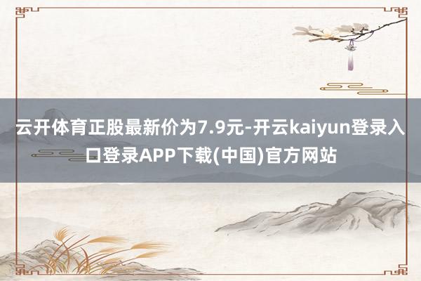 云开体育正股最新价为7.9元-开云kaiyun登录入口登录APP下载(中国)官方网站
