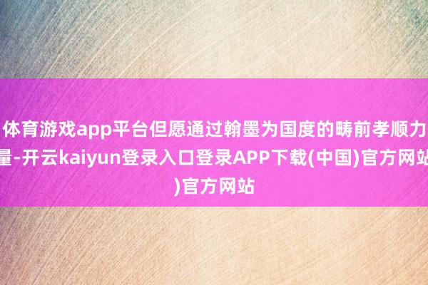 体育游戏app平台但愿通过翰墨为国度的畴前孝顺力量-开云kaiyun登录入口登录APP下载(中国)官方网站