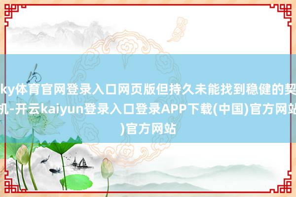 ky体育官网登录入口网页版但持久未能找到稳健的契机-开云kaiyun登录入口登录APP下载(中国)官方网站