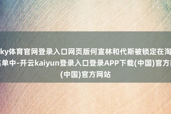 ky体育官网登录入口网页版何宣林和代斯被锁定在淘汰名单中-开云kaiyun登录入口登录APP下载(中国)官方网站
