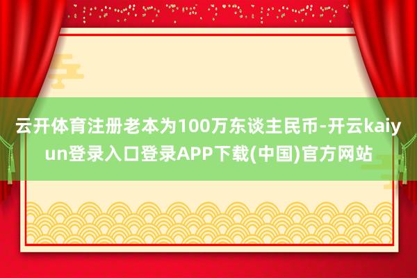 云开体育注册老本为100万东谈主民币-开云kaiyun登录入口登录APP下载(中国)官方网站