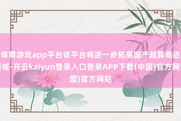 体育游戏app平台该平台将进一步拓展国产超算奇迹领域-开云kaiyun登录入口登录APP下载(中国)官方网站