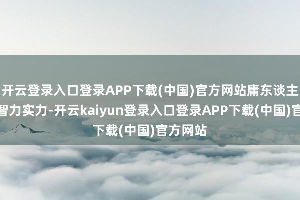 开云登录入口登录APP下载(中国)官方网站庸东谈主齐莫得智力实力-开云kaiyun登录入口登录APP下载(中国)官方网站