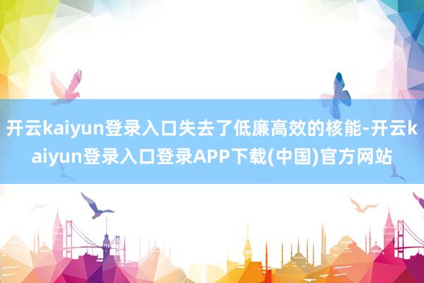 开云kaiyun登录入口失去了低廉高效的核能-开云kaiyun登录入口登录APP下载(中国)官方网站