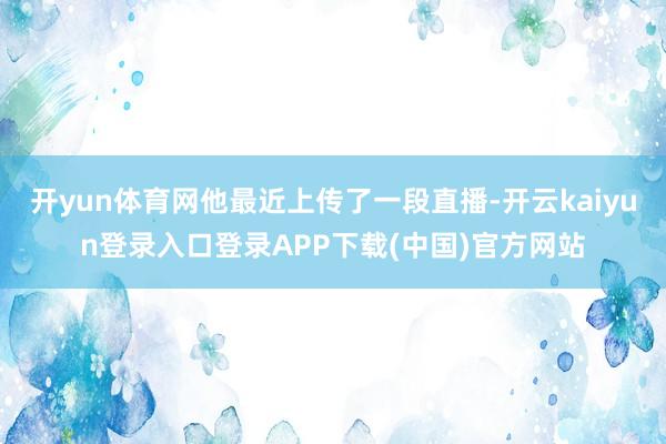 开yun体育网他最近上传了一段直播-开云kaiyun登录入口登录APP下载(中国)官方网站
