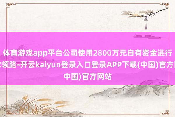 体育游戏app平台公司使用2800万元自有资金进行奉求领路-开云kaiyun登录入口登录APP下载(中国)官方网站