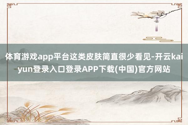 体育游戏app平台这类皮肤简直很少看见-开云kaiyun登录入口登录APP下载(中国)官方网站