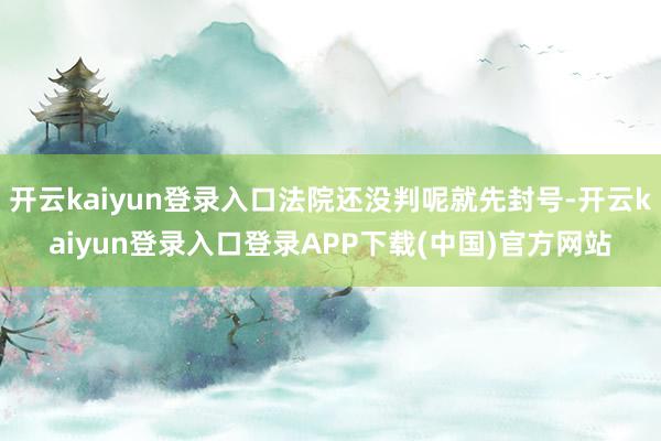 开云kaiyun登录入口法院还没判呢就先封号-开云kaiyun登录入口登录APP下载(中国)官方网站