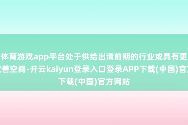 体育游戏app平台处于供给出清前期的行业或具有更大的改善空间-开云kaiyun登录入口登录APP下载(中国)官方网站
