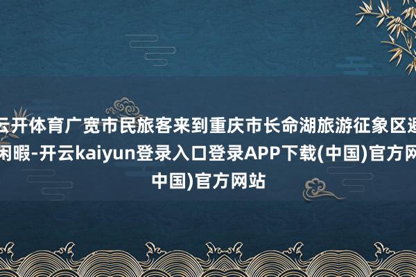 云开体育广宽市民旅客来到重庆市长命湖旅游征象区避暑闲暇-开云kaiyun登录入口登录APP下载(中国)官方网站
