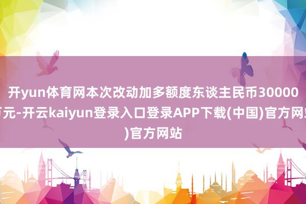 开yun体育网本次改动加多额度东谈主民币30000万元-开云kaiyun登录入口登录APP下载(中国)官方网站
