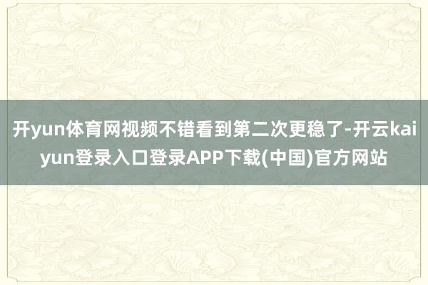 开yun体育网视频不错看到第二次更稳了-开云kaiyun登录入口登录APP下载(中国)官方网站