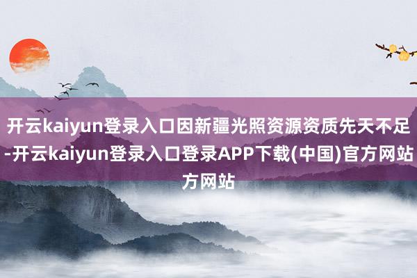 开云kaiyun登录入口因新疆光照资源资质先天不足-开云kaiyun登录入口登录APP下载(中国)官方网站