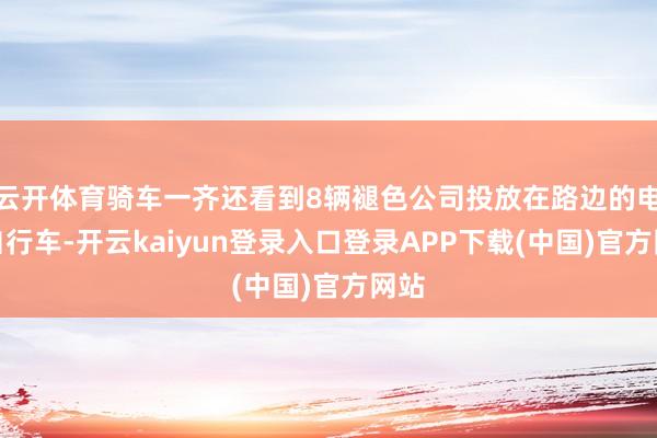 云开体育骑车一齐还看到8辆褪色公司投放在路边的电动自行车-开云kaiyun登录入口登录APP下载(中国)官方网站