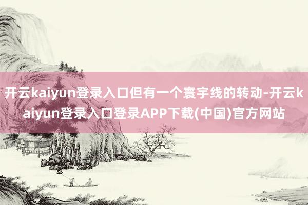 开云kaiyun登录入口但有一个寰宇线的转动-开云kaiyun登录入口登录APP下载(中国)官方网站